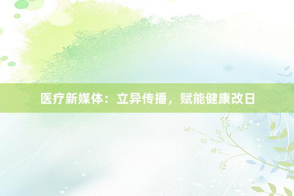 医疗新媒体：立异传播，赋能健康改日